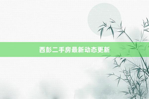 西彭二手房最新动态更新